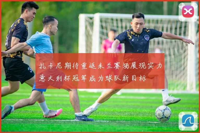扎卡尼期待重返米兰赛场展现实力意大利杯冠军成为球队新目标