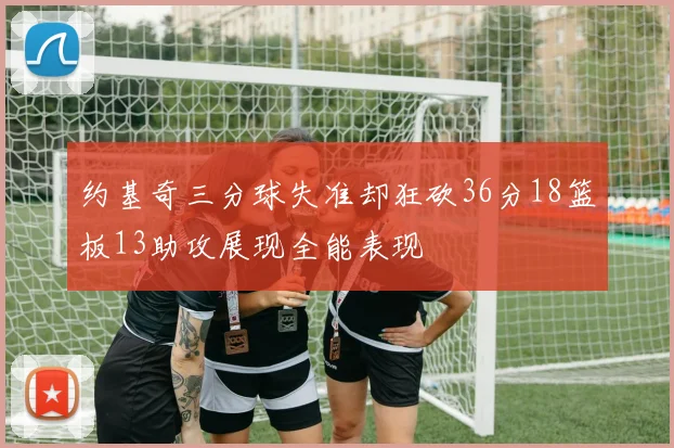 约基奇三分球失准却狂砍36分18篮板13助攻展现全能表现