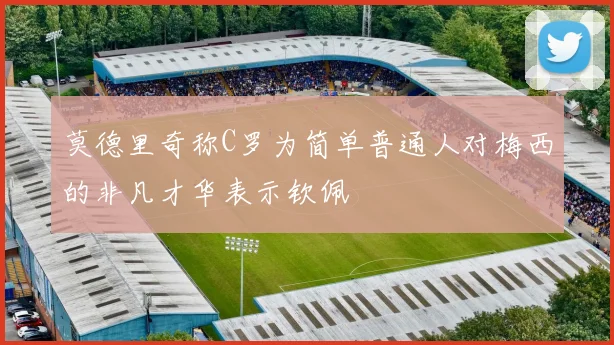 莫德里奇称C罗为简单普通人对梅西的非凡才华表示钦佩