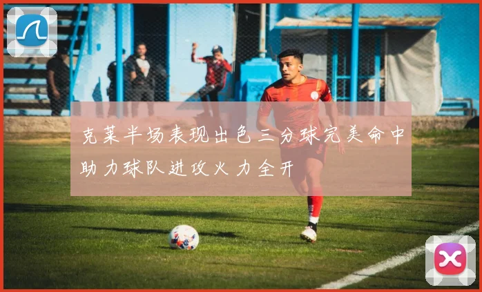 克莱半场表现出色三分球完美命中助力球队进攻火力全开