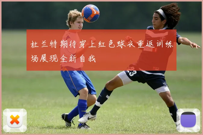 杜兰特期待穿上红色球衣重返训练场展现全新自我