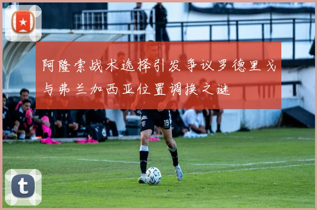 阿隆索战术选择引发争议罗德里戈与弗兰加西亚位置调换之谜