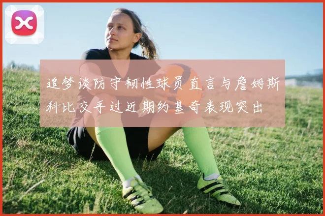 追梦谈防守韧性球员直言与詹姆斯科比交手过近期约基奇表现突出