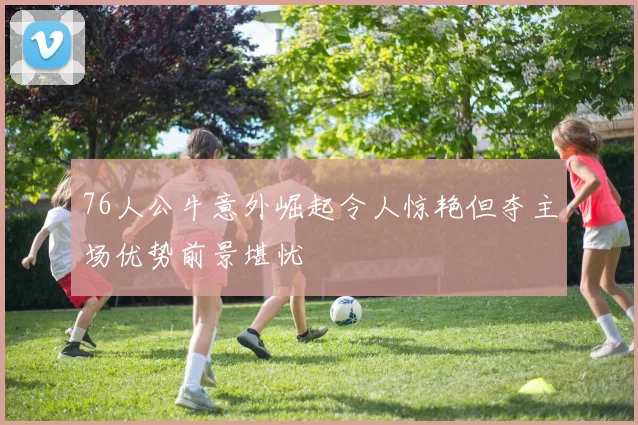 76人公牛意外崛起令人惊艳但夺主场优势前景堪忧