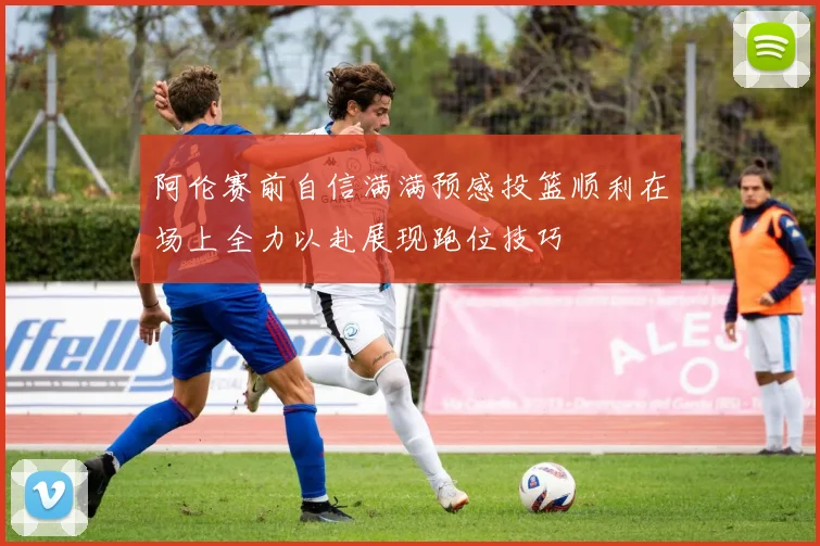 阿伦赛前自信满满预感投篮顺利在场上全力以赴展现跑位技巧