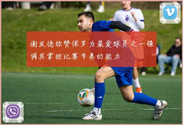 谢泼德称赞保罗为最爱球员之一强调其掌控比赛节奏的能力