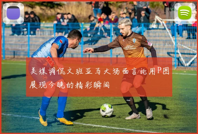 美媒调侃文班亚马大场面言论用P图展现今晚的精彩瞬间