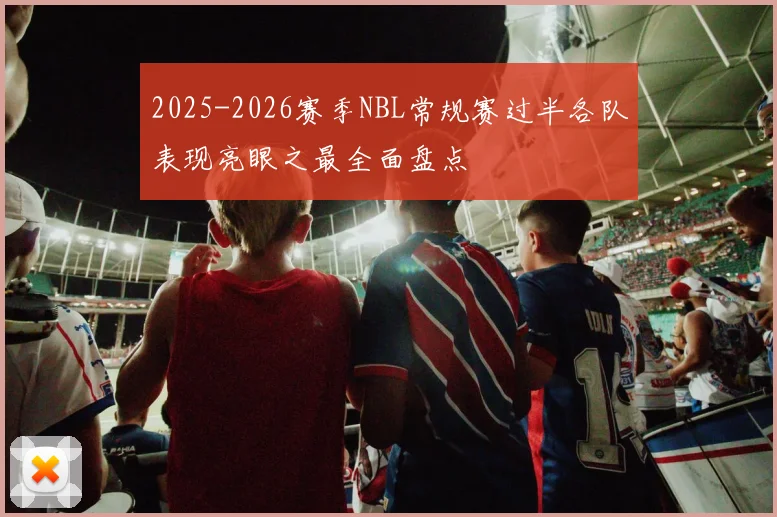 2025-2026赛季NBL常规赛过半各队表现亮眼之最全面盘点