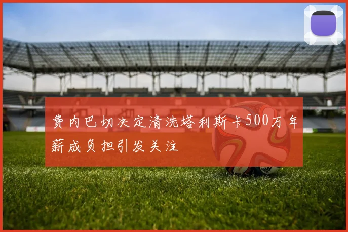 费内巴切决定清洗塔利斯卡500万年薪成负担引发关注