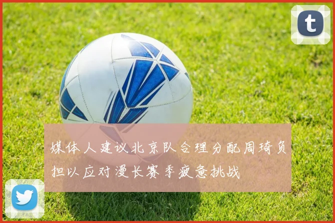 媒体人建议北京队合理分配周琦负担以应对漫长赛季疲惫挑战