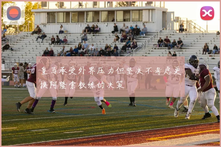 皇马承受外界压力但坚决不考虑更换阿隆索教练的决策