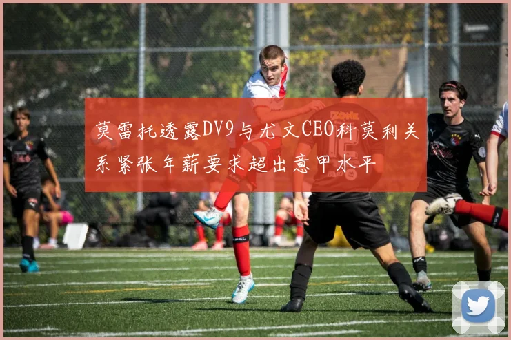 莫雷托透露DV9与尤文CEO科莫利关系紧张年薪要求超出意甲水平