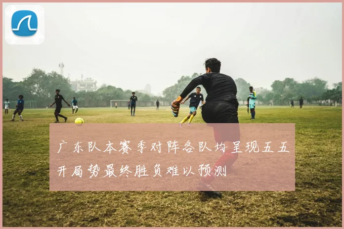 广东队本赛季对阵各队均呈现五五开局势最终胜负难以预测