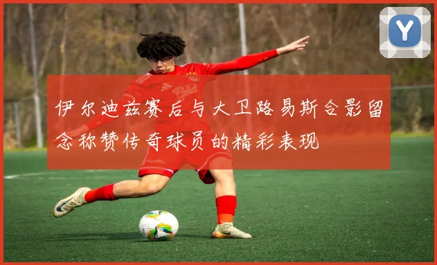伊尔迪兹赛后与大卫路易斯合影留念称赞传奇球员的精彩表现