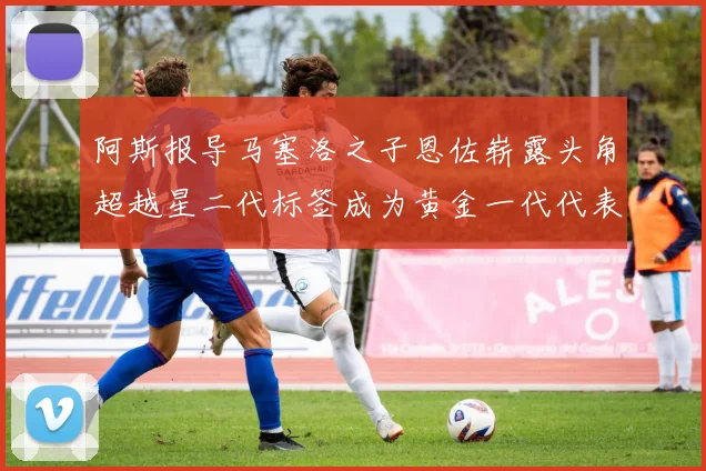 阿斯报导马塞洛之子恩佐崭露头角超越星二代标签成为黄金一代代表
