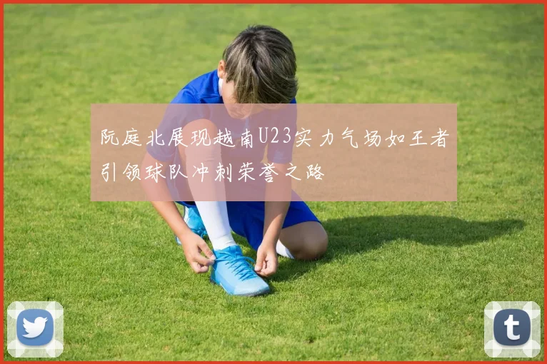 阮庭北展现越南U23实力气场如王者引领球队冲刺荣誉之路