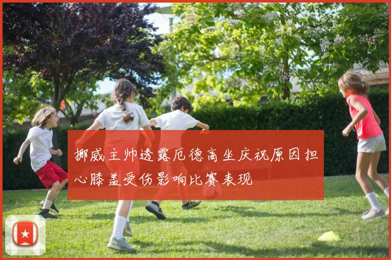 挪威主帅透露厄德高坐庆祝原因担心膝盖受伤影响比赛表现