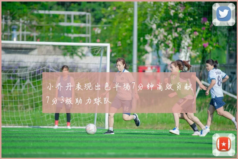 小乔丹表现出色半场7分钟高效贡献7分3板助力球队