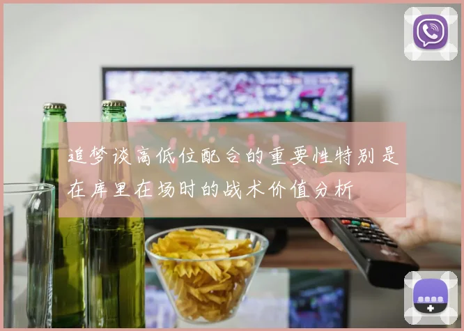 追梦谈高低位配合的重要性特别是在库里在场时的战术价值分析