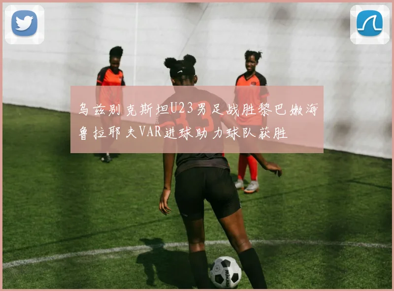 乌兹别克斯坦U23男足战胜黎巴嫩海鲁拉耶夫VAR进球助力球队获胜