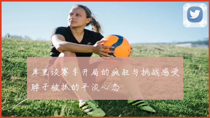 库里谈赛季开局的疯狂与挑战感受脖子被抓的平淡心态