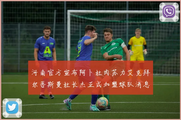 河南官方宣布阿卜杜肉苏力艾克拜尔吾斯曼杜长杰正式加盟球队消息