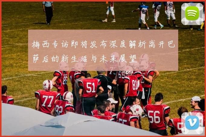 梅西专访即将发布深度解析离开巴萨后的新生活与未来展望