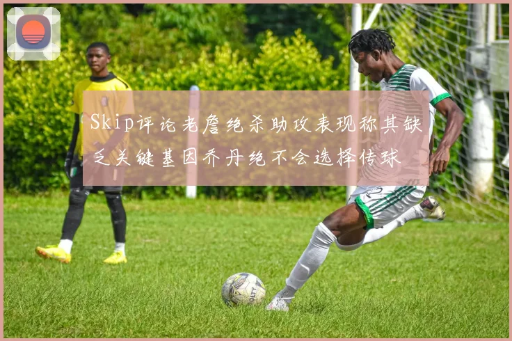 Skip评论老詹绝杀助攻表现称其缺乏关键基因乔丹绝不会选择传球