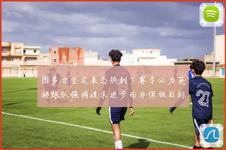 图多尔坚定表态热刺下赛季必为英超球队强调追求进步而非保级目标