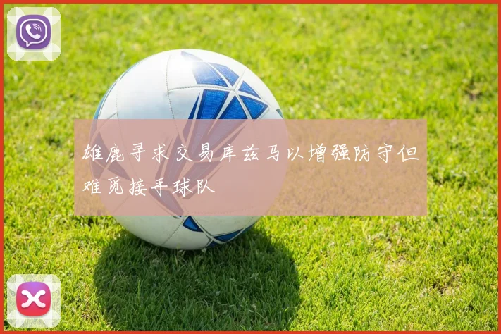 雄鹿寻求交易库兹马以增强防守但难觅接手球队