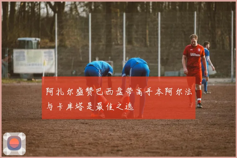 阿扎尔盛赞巴西盘带高手本阿尔法与卡库塔是最佳之选