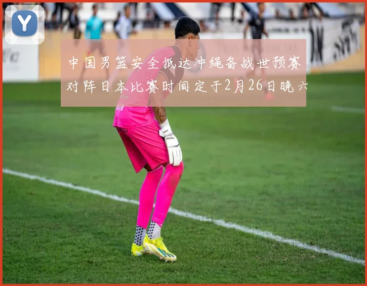 中国男篮安全抵达冲绳备战世预赛对阵日本比赛时间定于2月26日晚六点五分