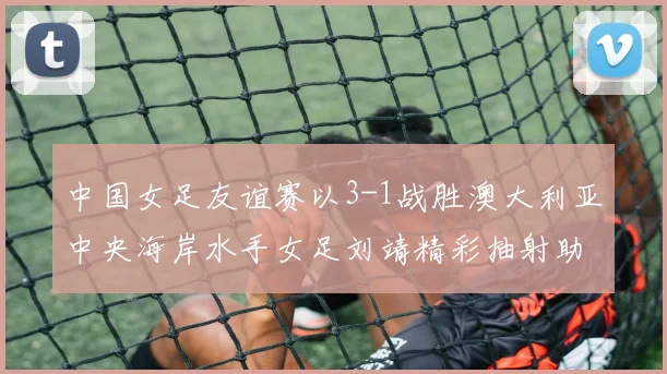 中国女足友谊赛以3-1战胜澳大利亚中央海岸水手女足刘靖精彩抽射助球队取胜