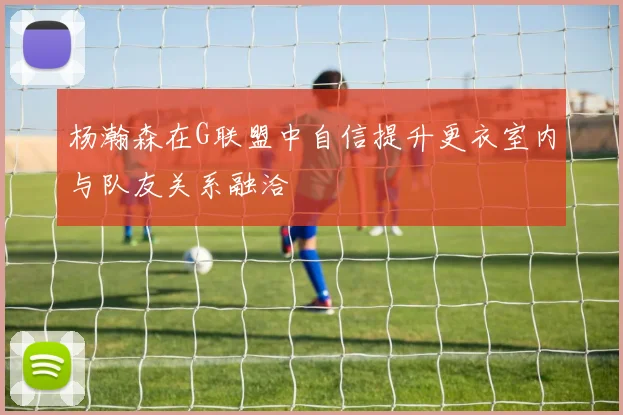 杨瀚森在G联盟中自信提升更衣室内与队友关系融洽