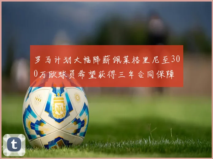 罗马计划大幅降薪佩莱格里尼至300万欧球员希望获得三年合同保障