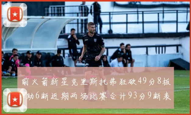 前火箭新星克里斯托弗狂砍49分8板6助6断近期两场比赛合计93分9断表现惊艳
