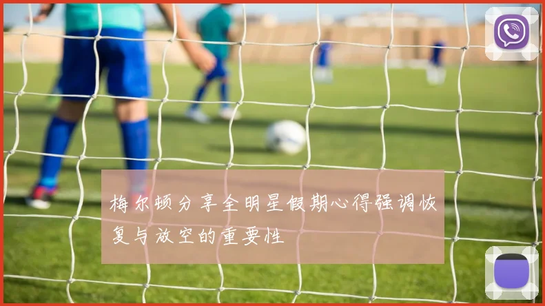 梅尔顿分享全明星假期心得强调恢复与放空的重要性