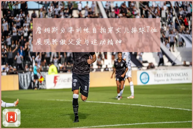 詹姆斯分享训练自拍穿女儿排球T恤展现骄傲父爱与运动精神