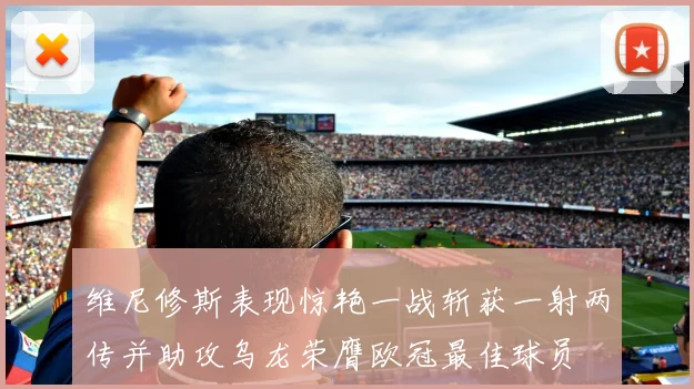 维尼修斯表现惊艳一战斩获一射两传并助攻乌龙荣膺欧冠最佳球员