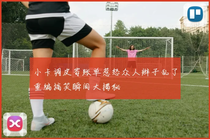 小卡调皮寄账单惹怒众人辫子乱了重编搞笑瞬间大揭秘