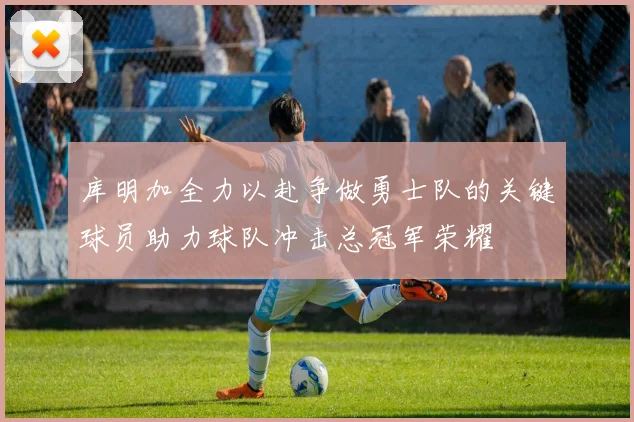 库明加全力以赴争做勇士队的关键球员助力球队冲击总冠军荣耀