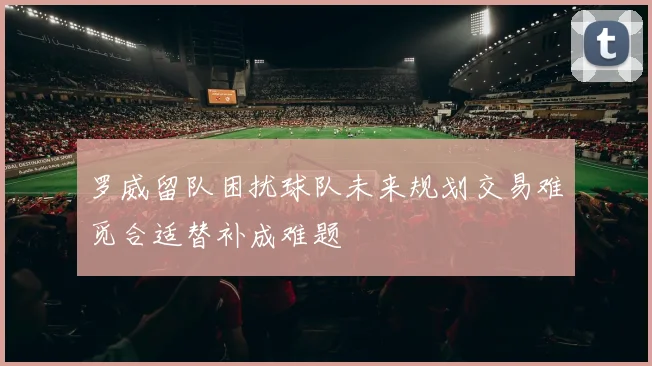 罗威留队困扰球队未来规划交易难觅合适替补成难题